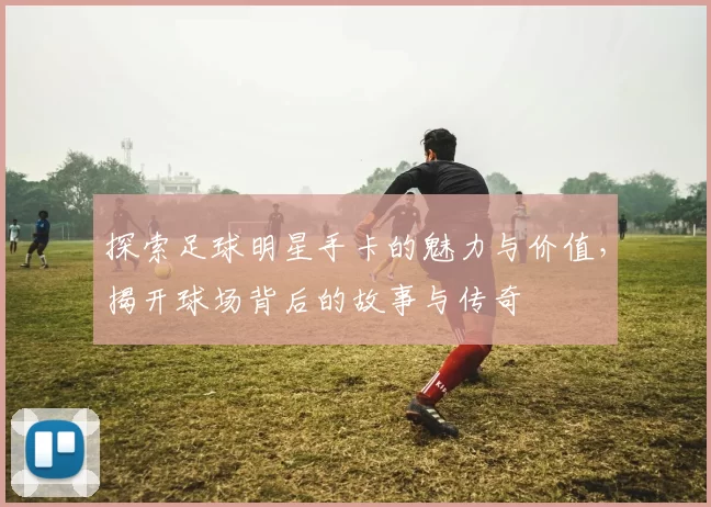 探索足球明星手卡的魅力与价值，揭开球场背后的故事与传奇