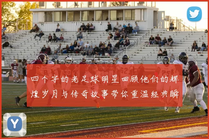 四个字的老足球明星回顾他们的辉煌岁月与传奇故事带你重温经典瞬间