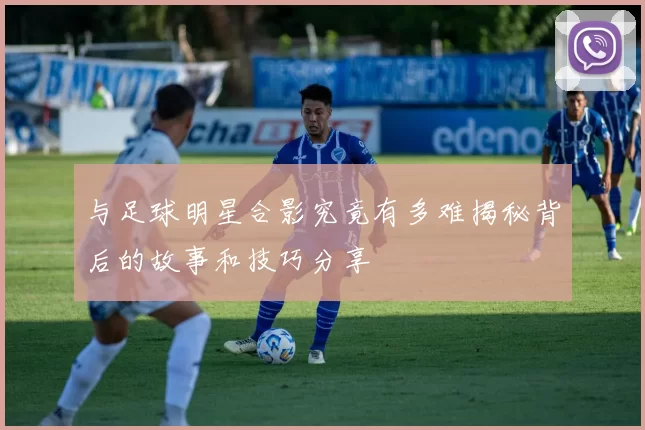 与足球明星合影究竟有多难揭秘背后的故事和技巧分享
