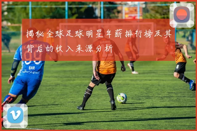 揭秘全球足球明星年薪排行榜及其背后的收入来源分析