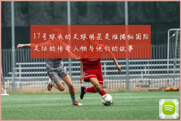 17号球衣的足球明星是谁揭秘国际足坛的传奇人物与他们的故事