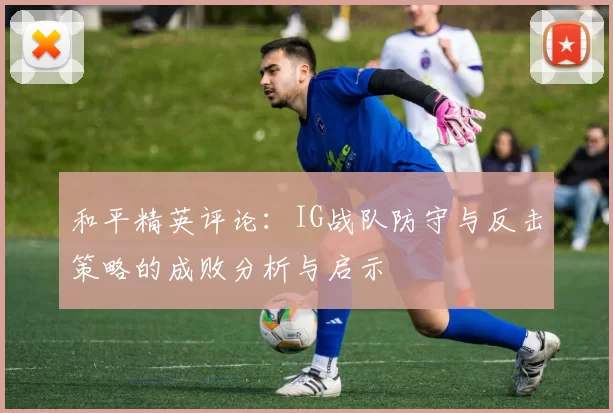 和平精英评论：IG战队防守与反击策略的成败分析与启示