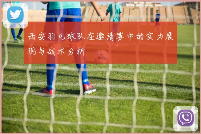 西安羽毛球队在邀请赛中的实力展现与战术分析