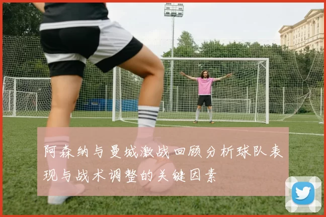 阿森纳与曼城激战回顾分析球队表现与战术调整的关键因素