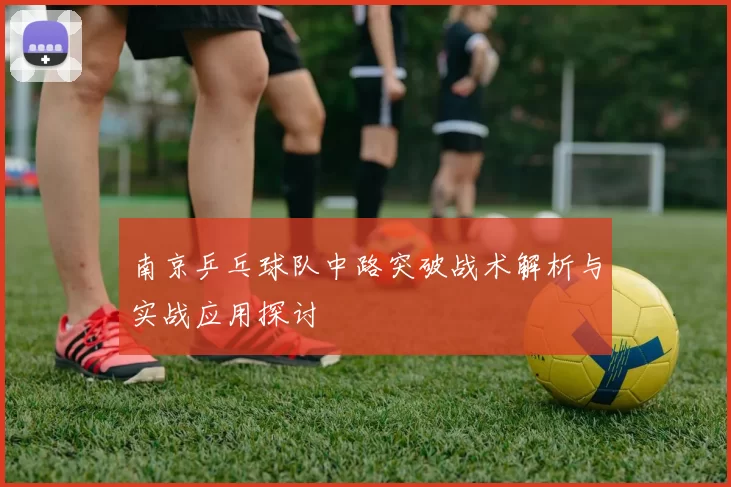南京乒乓球队中路突破战术解析与实战应用探讨