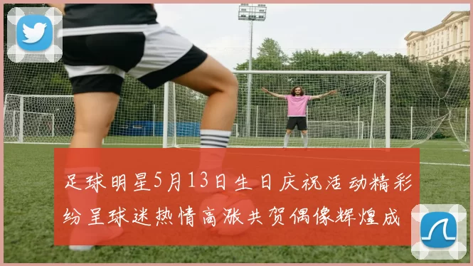 足球明星5月13日生日庆祝活动精彩纷呈球迷热情高涨共贺偶像辉煌成就