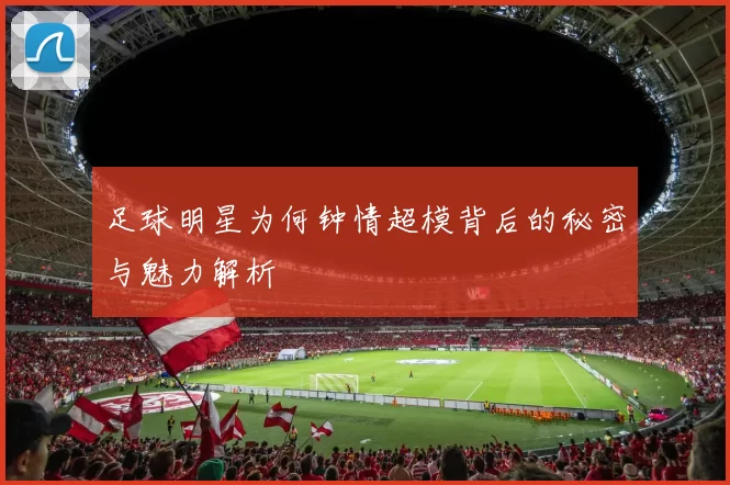 足球明星为何钟情超模背后的秘密与魅力解析