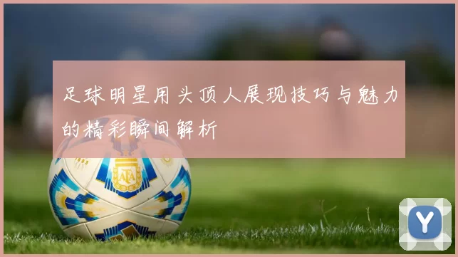 足球明星用头顶人展现技巧与魅力的精彩瞬间解析