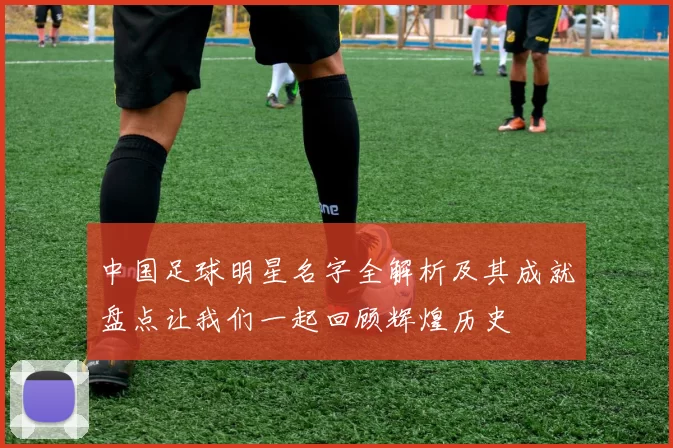 中国足球明星名字全解析及其成就盘点让我们一起回顾辉煌历史