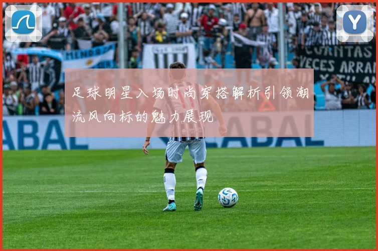 足球明星入场时尚穿搭解析引领潮流风向标的魅力展现