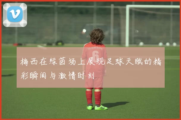 梅西在绿茵场上展现足球天赋的精彩瞬间与激情时刻