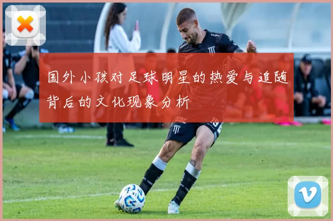 国外小孩对足球明星的热爱与追随背后的文化现象分析