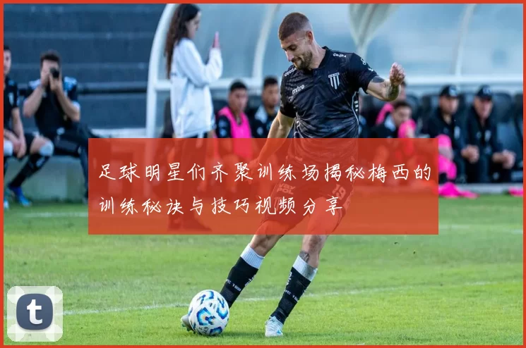 足球明星们齐聚训练场揭秘梅西的训练秘诀与技巧视频分享