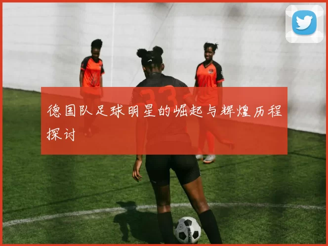 德国队足球明星的崛起与辉煌历程探讨