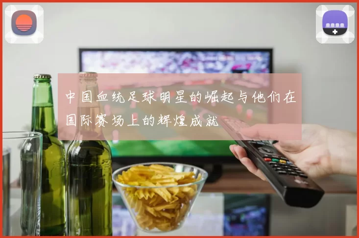 中国血统足球明星的崛起与他们在国际赛场上的辉煌成就