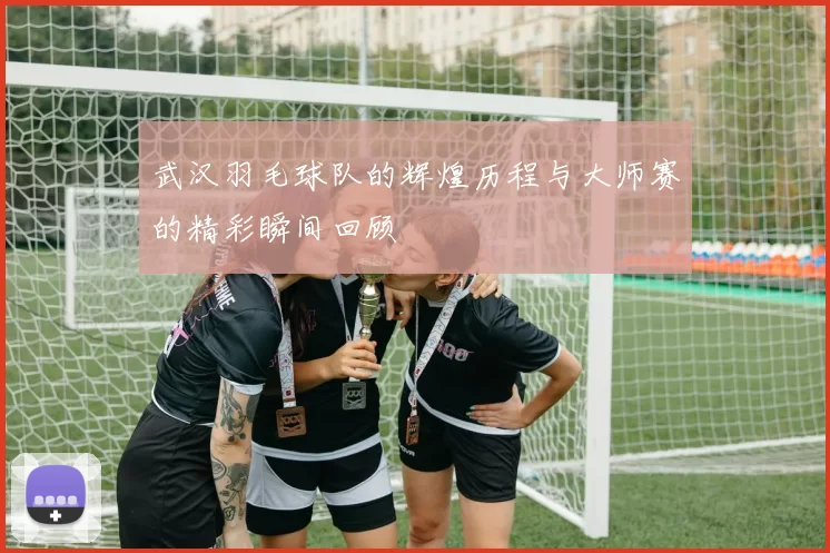 武汉羽毛球队的辉煌历程与大师赛的精彩瞬间回顾